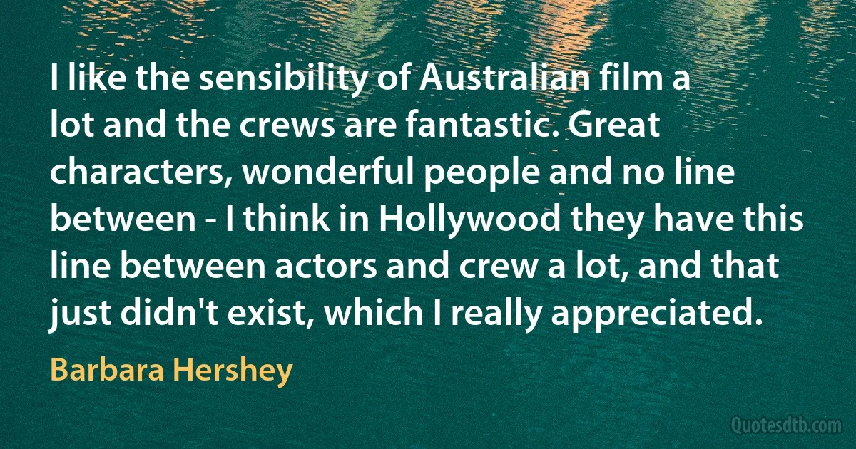 I like the sensibility of Australian film a lot and the crews are fantastic. Great characters, wonderful people and no line between - I think in Hollywood they have this line between actors and crew a lot, and that just didn't exist, which I really appreciated. (Barbara Hershey)