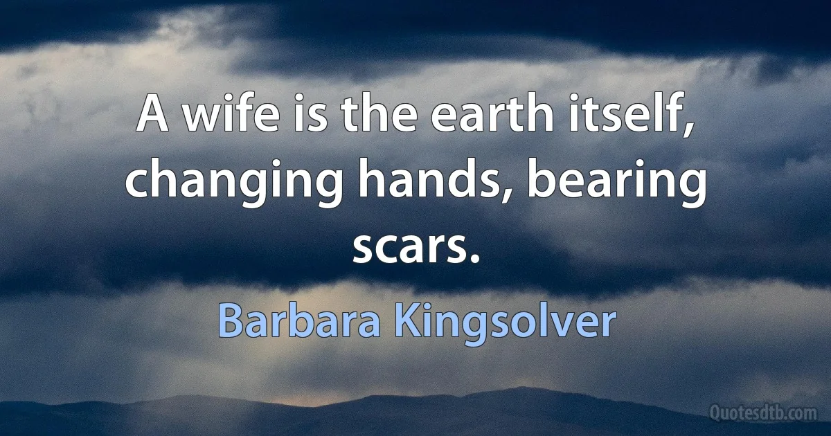 A wife is the earth itself, changing hands, bearing scars. (Barbara Kingsolver)