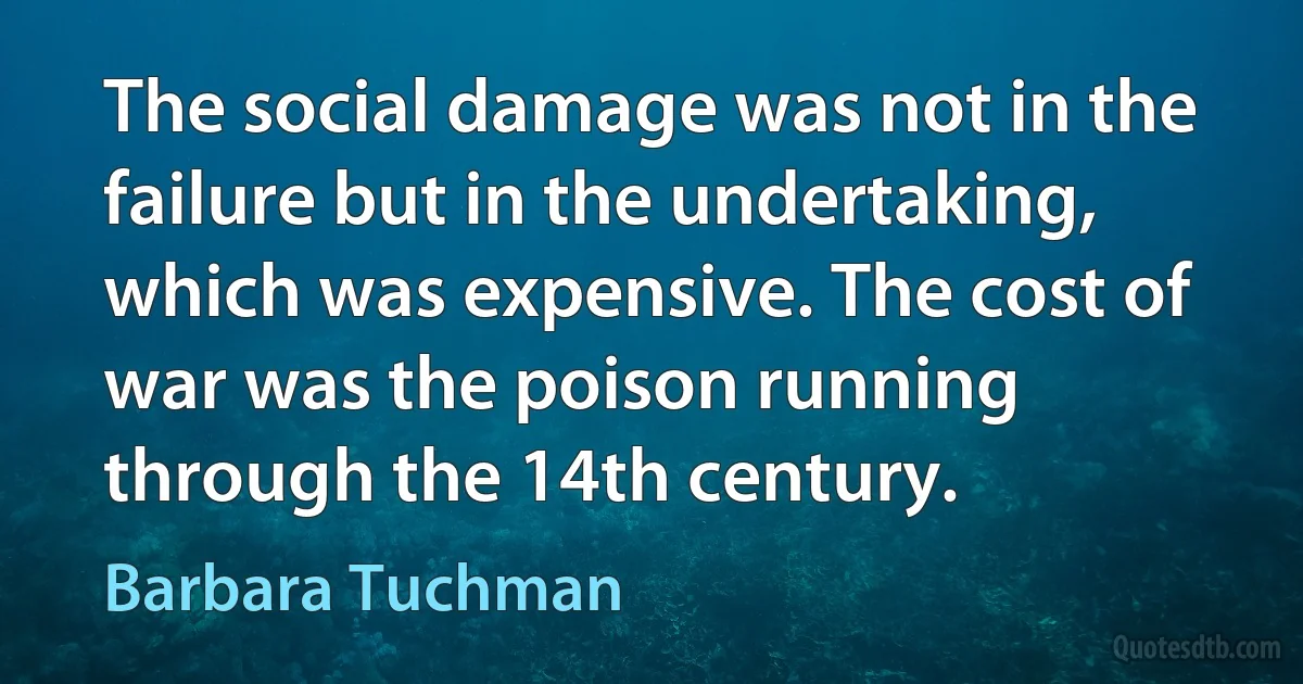 The social damage was not in the failure but in the undertaking, which was expensive. The cost of war was the poison running through the 14th century. (Barbara Tuchman)