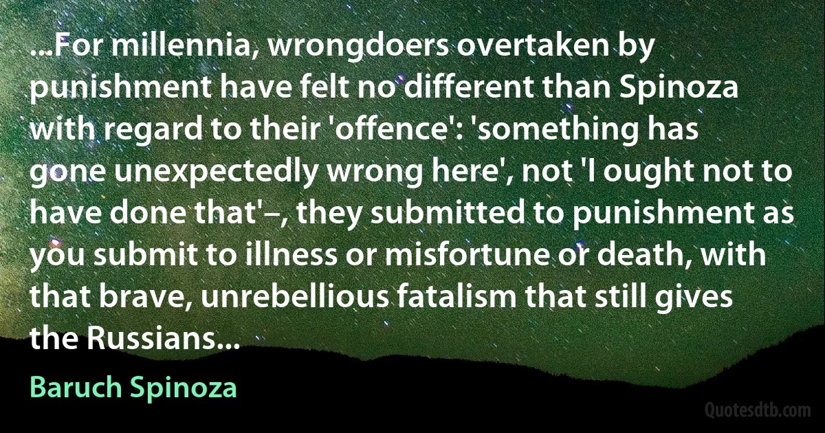 ...For millennia, wrongdoers overtaken by punishment have felt no different than Spinoza with regard to their 'offence': 'something has gone unexpectedly wrong here', not 'I ought not to have done that'–, they submitted to punishment as you submit to illness or misfortune or death, with that brave, unrebellious fatalism that still gives the Russians... (Baruch Spinoza)