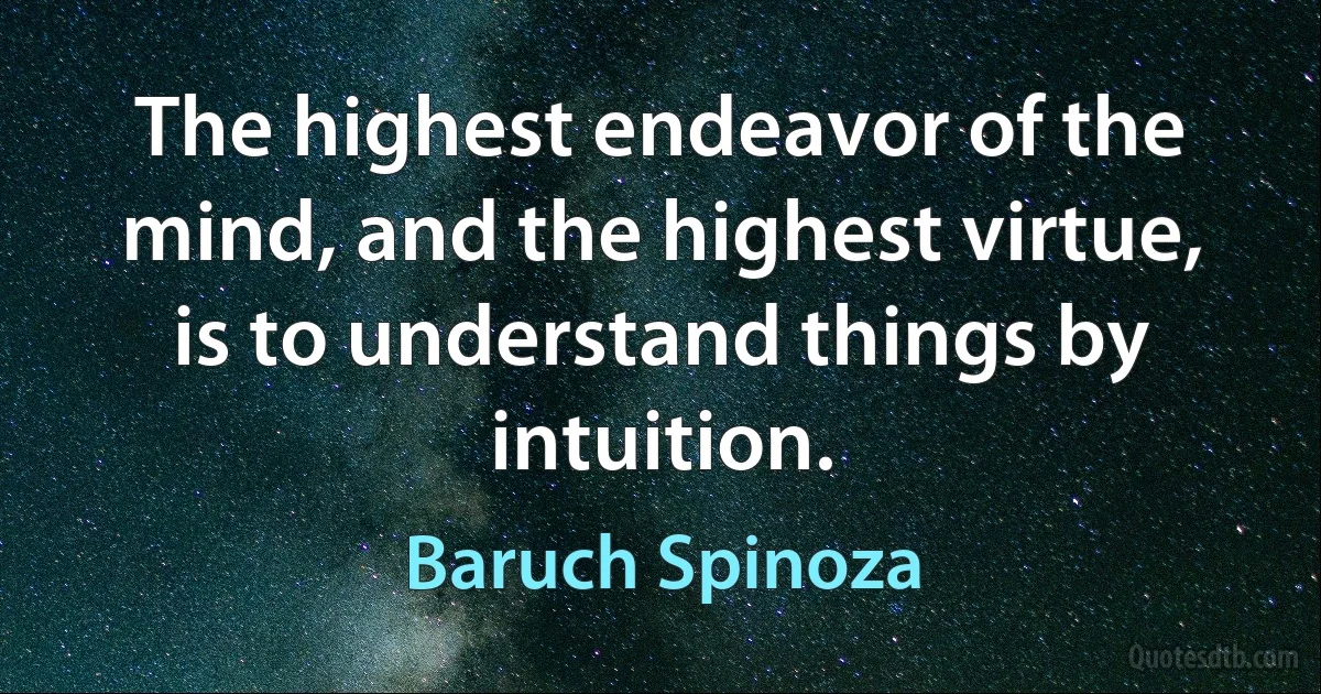 The highest endeavor of the mind, and the highest virtue, is to understand things by intuition. (Baruch Spinoza)