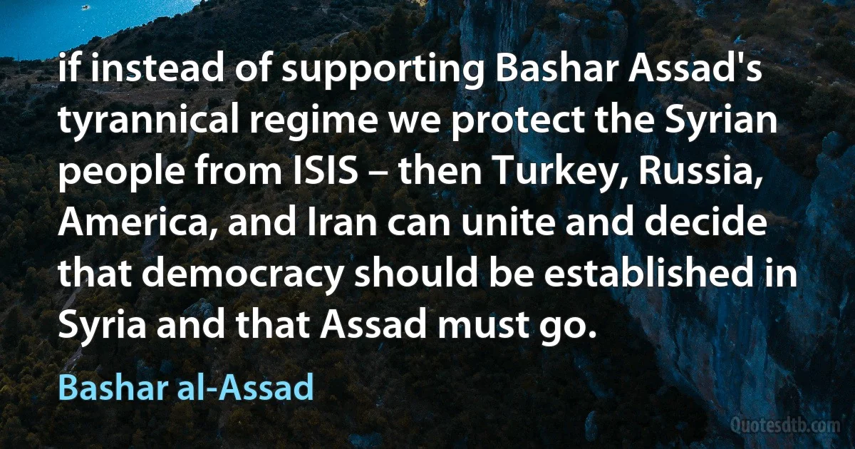 if instead of supporting Bashar Assad's tyrannical regime we protect the Syrian people from ISIS – then Turkey, Russia, America, and Iran can unite and decide that democracy should be established in Syria and that Assad must go. (Bashar al-Assad)