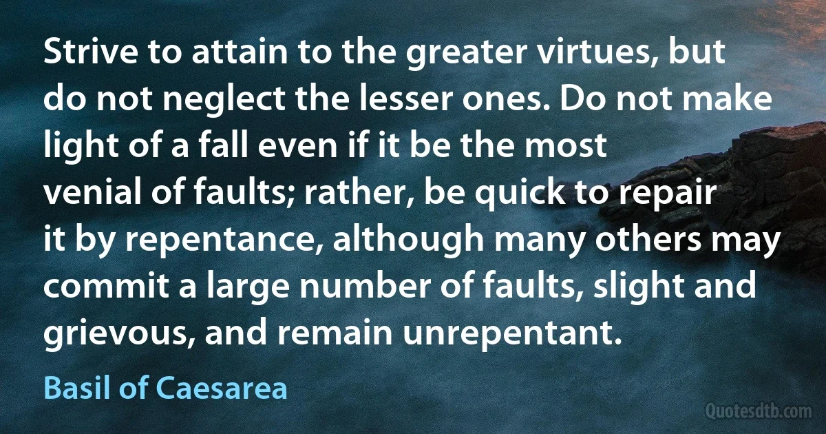 Strive to attain to the greater virtues, but do not neglect the lesser ones. Do not make light of a fall even if it be the most venial of faults; rather, be quick to repair it by repentance, although many others may commit a large number of faults, slight and grievous, and remain unrepentant. (Basil of Caesarea)