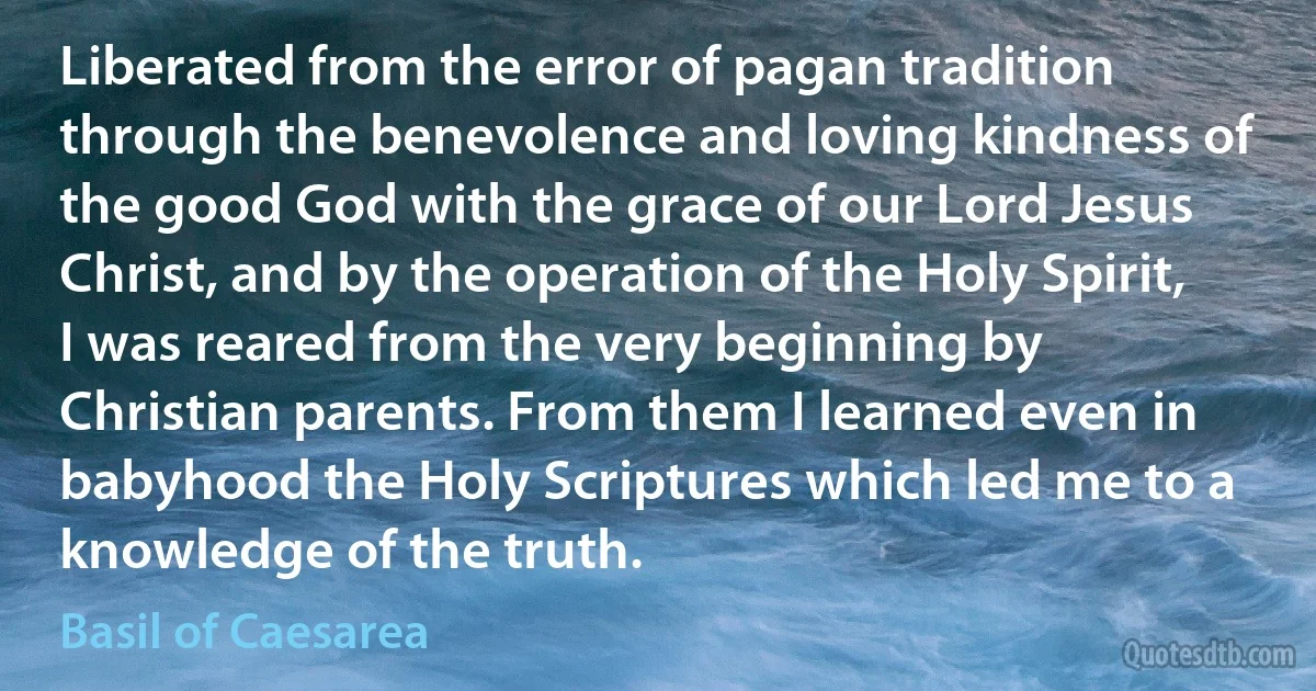 Liberated from the error of pagan tradition through the benevolence and loving kindness of the good God with the grace of our Lord Jesus Christ, and by the operation of the Holy Spirit, I was reared from the very beginning by Christian parents. From them I learned even in babyhood the Holy Scriptures which led me to a knowledge of the truth. (Basil of Caesarea)