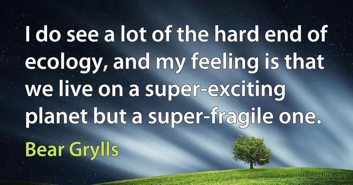 I do see a lot of the hard end of ecology, and my feeling is that we live on a super-exciting planet but a super-fragile one. (Bear Grylls)