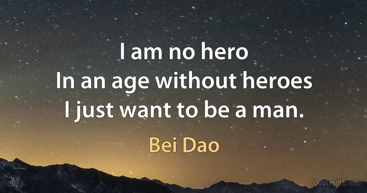 I am no hero
In an age without heroes
I just want to be a man. (Bei Dao)