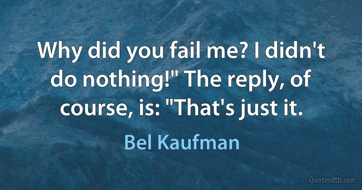 Why did you fail me? I didn't do nothing!" The reply, of course, is: "That's just it. (Bel Kaufman)