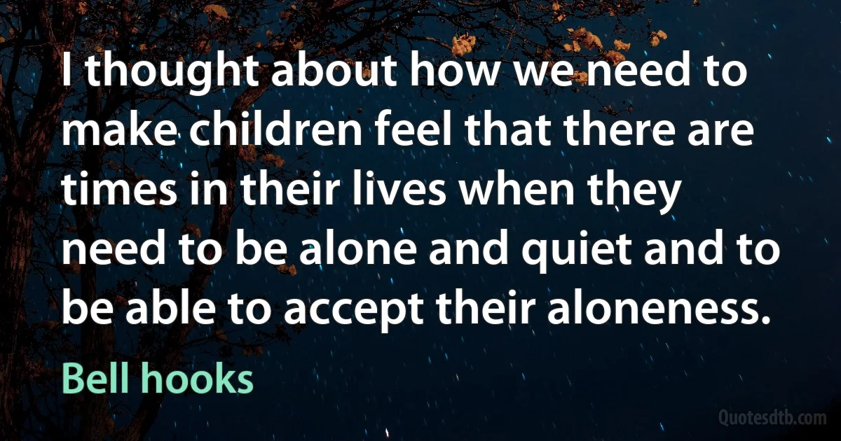 I thought about how we need to make children feel that there are times in their lives when they need to be alone and quiet and to be able to accept their aloneness. (Bell hooks)