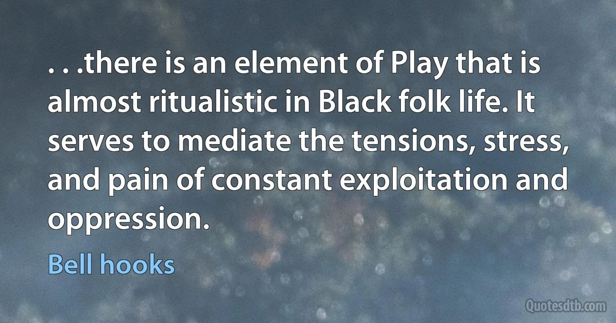 . . .there is an element of Play that is almost ritualistic in Black folk life. It serves to mediate the tensions, stress, and pain of constant exploitation and oppression. (Bell hooks)