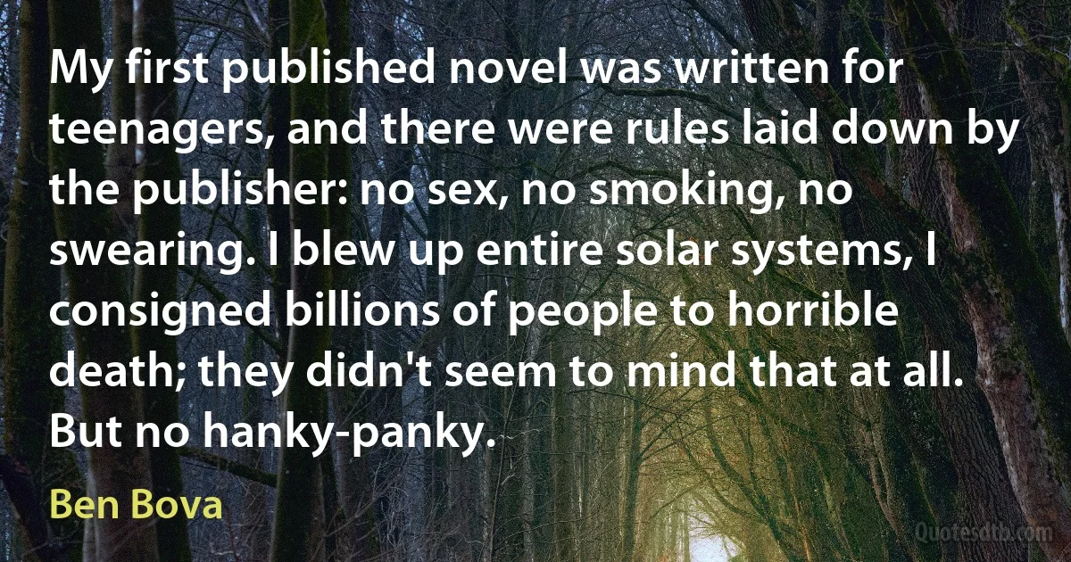 My first published novel was written for teenagers, and there were rules laid down by the publisher: no sex, no smoking, no swearing. I blew up entire solar systems, I consigned billions of people to horrible death; they didn't seem to mind that at all. But no hanky-panky. (Ben Bova)