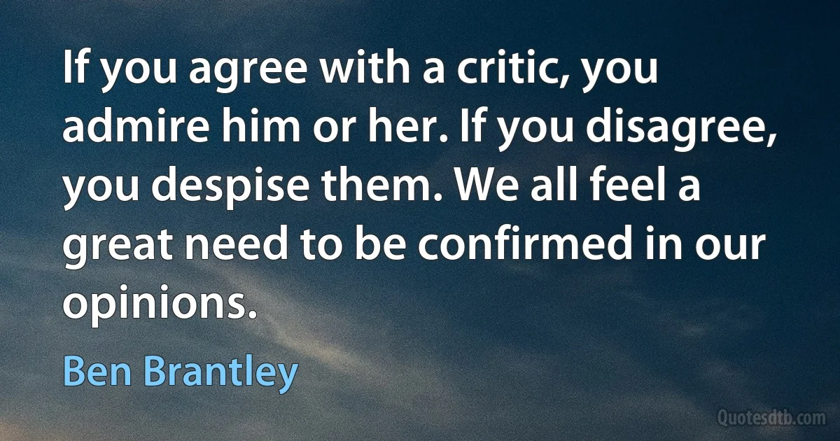 If you agree with a critic, you admire him or her. If you disagree, you despise them. We all feel a great need to be confirmed in our opinions. (Ben Brantley)