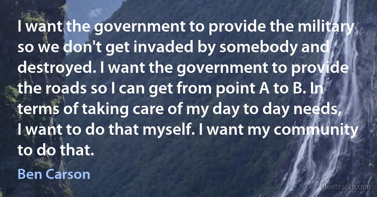 I want the government to provide the military so we don't get invaded by somebody and destroyed. I want the government to provide the roads so I can get from point A to B. In terms of taking care of my day to day needs, I want to do that myself. I want my community to do that. (Ben Carson)