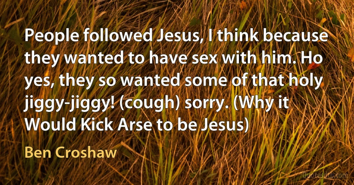 People followed Jesus, I think because they wanted to have sex with him. Ho yes, they so wanted some of that holy jiggy-jiggy! (cough) sorry. (Why it Would Kick Arse to be Jesus) (Ben Croshaw)