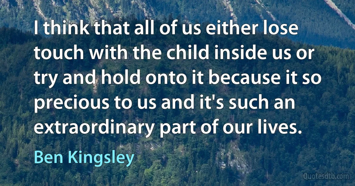 I think that all of us either lose touch with the child inside us or try and hold onto it because it so precious to us and it's such an extraordinary part of our lives. (Ben Kingsley)