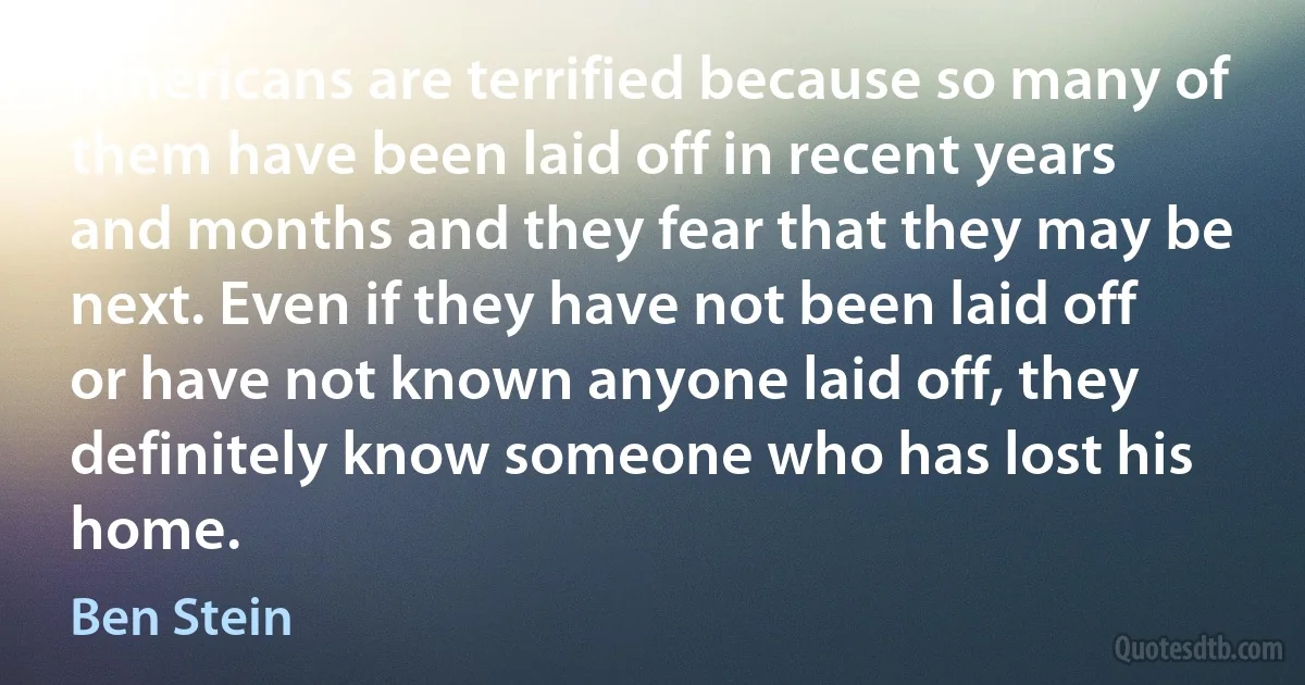 Americans are terrified because so many of them have been laid off in recent years and months and they fear that they may be next. Even if they have not been laid off or have not known anyone laid off, they definitely know someone who has lost his home. (Ben Stein)