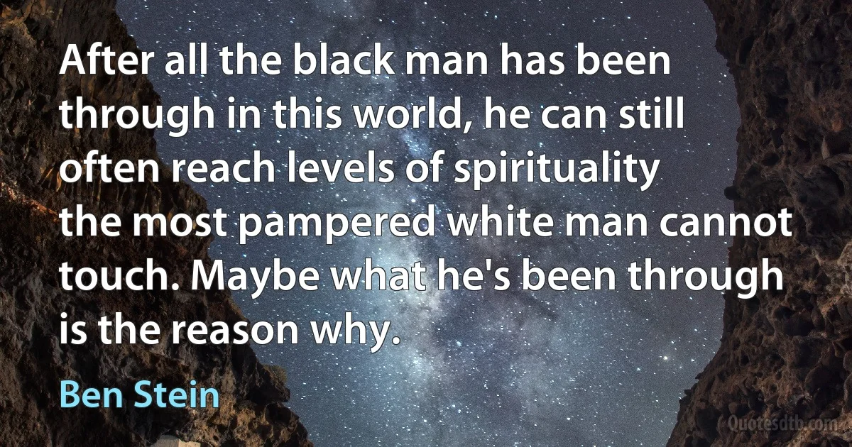 After all the black man has been through in this world, he can still often reach levels of spirituality the most pampered white man cannot touch. Maybe what he's been through is the reason why. (Ben Stein)