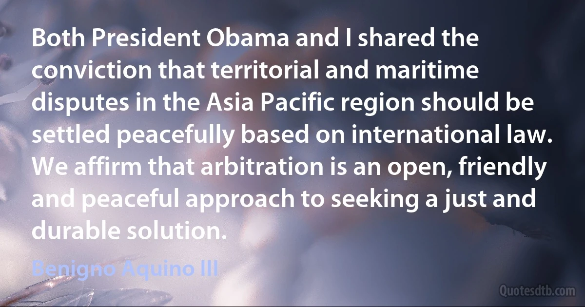 Both President Obama and I shared the conviction that territorial and maritime disputes in the Asia Pacific region should be settled peacefully based on international law. We affirm that arbitration is an open, friendly and peaceful approach to seeking a just and durable solution. (Benigno Aquino III)