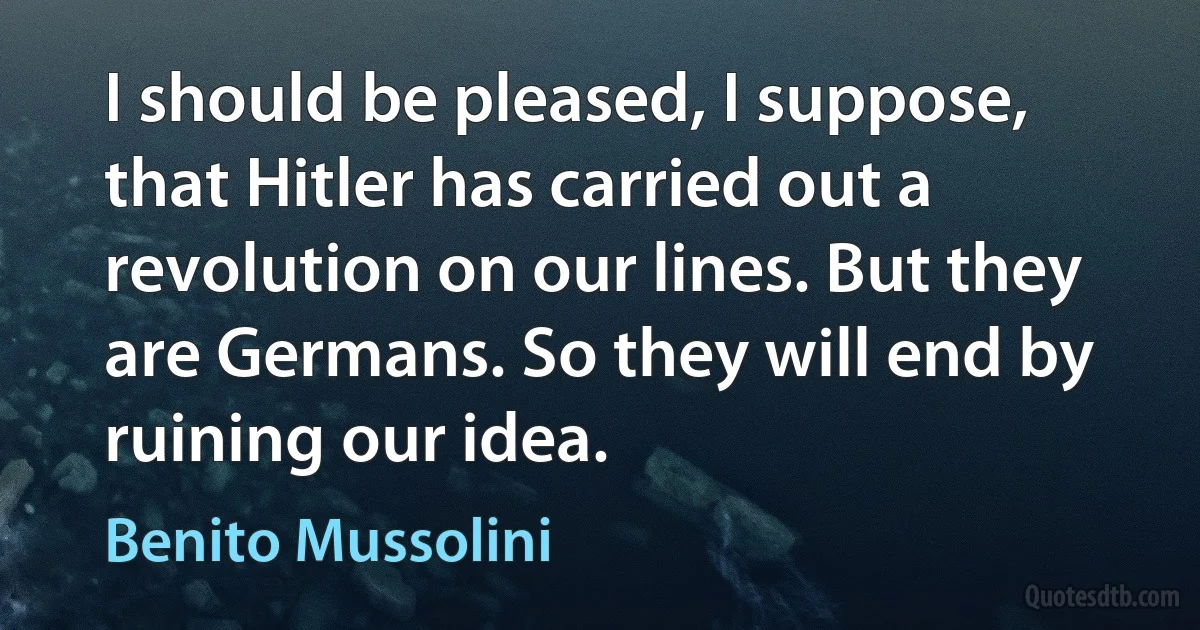 I should be pleased, I suppose, that Hitler has carried out a revolution on our lines. But they are Germans. So they will end by ruining our idea. (Benito Mussolini)