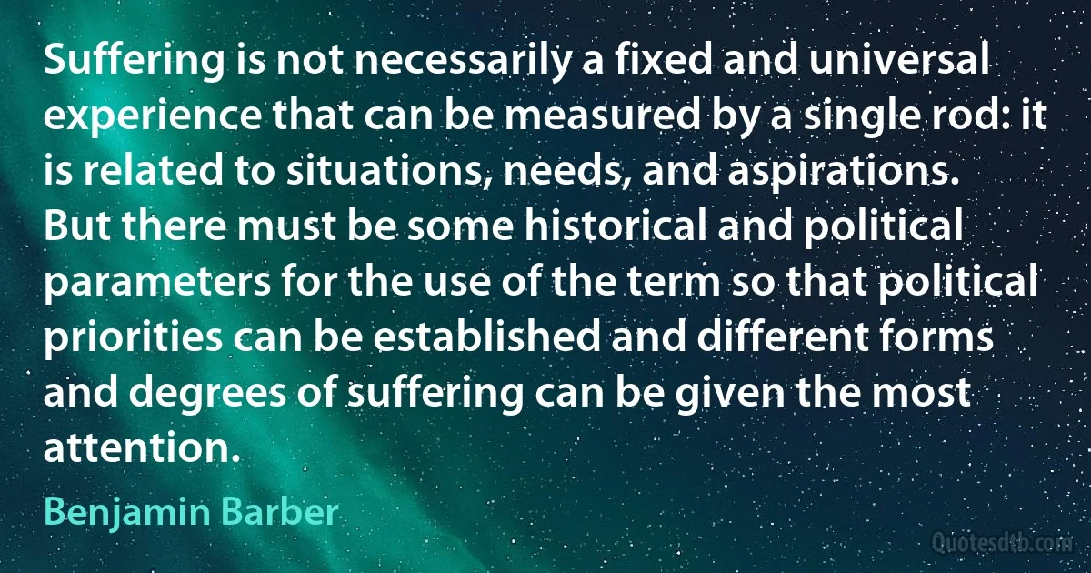 Suffering is not necessarily a fixed and universal experience that can be measured by a single rod: it is related to situations, needs, and aspirations. But there must be some historical and political parameters for the use of the term so that political priorities can be established and different forms and degrees of suffering can be given the most attention. (Benjamin Barber)