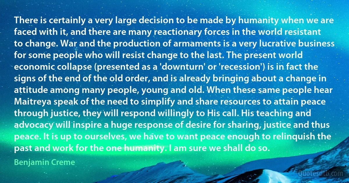 There is certainly a very large decision to be made by humanity when we are faced with it, and there are many reactionary forces in the world resistant to change. War and the production of armaments is a very lucrative business for some people who will resist change to the last. The present world economic collapse (presented as a 'downturn' or 'recession') is in fact the signs of the end of the old order, and is already bringing about a change in attitude among many people, young and old. When these same people hear Maitreya speak of the need to simplify and share resources to attain peace through justice, they will respond willingly to His call. His teaching and advocacy will inspire a huge response of desire for sharing, justice and thus peace. It is up to ourselves, we have to want peace enough to relinquish the past and work for the one humanity. I am sure we shall do so. (Benjamin Creme)