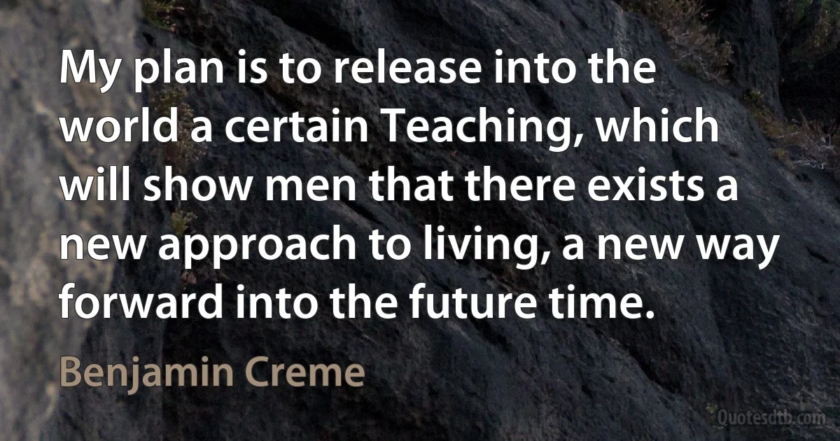 My plan is to release into the world a certain Teaching, which will show men that there exists a new approach to living, a new way forward into the future time. (Benjamin Creme)