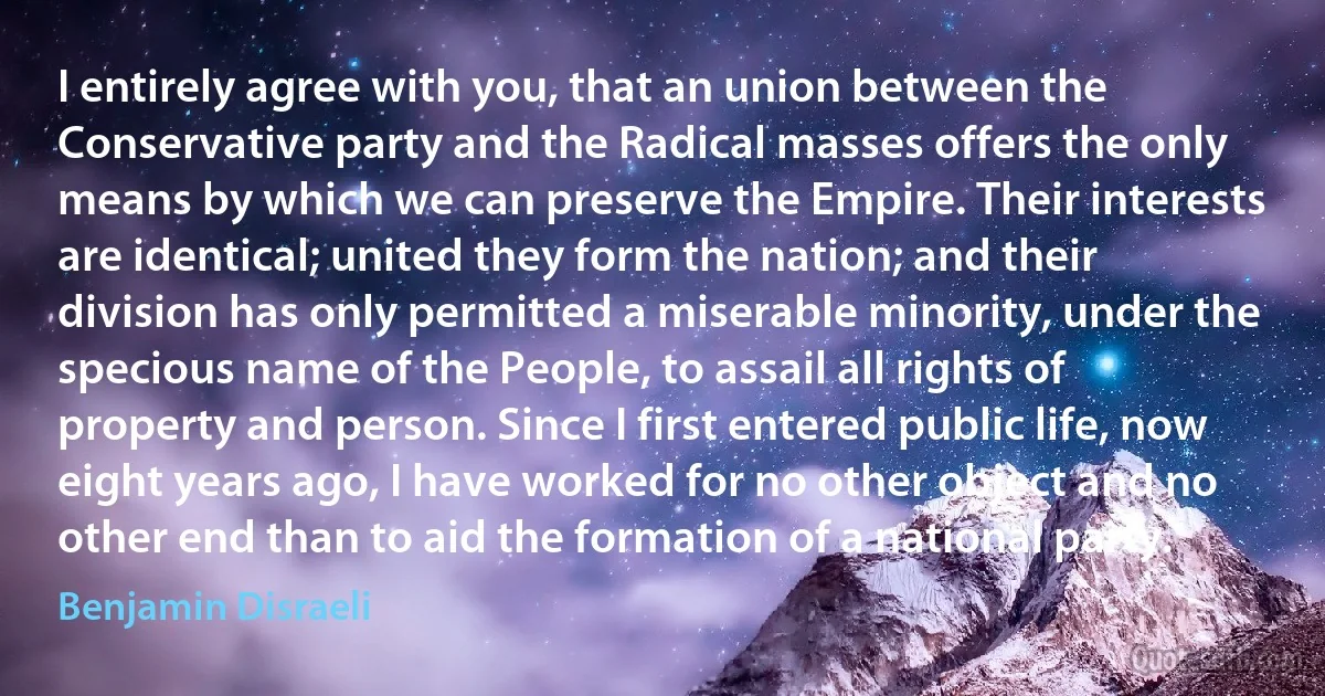 I entirely agree with you, that an union between the Conservative party and the Radical masses offers the only means by which we can preserve the Empire. Their interests are identical; united they form the nation; and their division has only permitted a miserable minority, under the specious name of the People, to assail all rights of property and person. Since I first entered public life, now eight years ago, I have worked for no other object and no other end than to aid the formation of a national party. (Benjamin Disraeli)