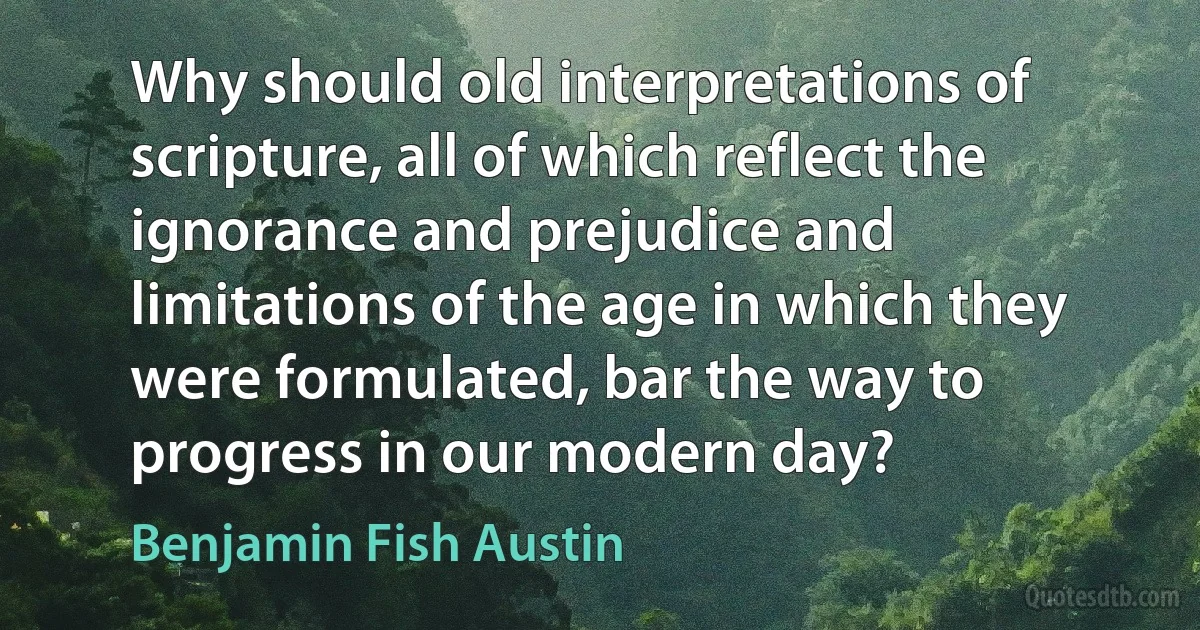 Why should old interpretations of scripture, all of which reflect the ignorance and prejudice and limitations of the age in which they were formulated, bar the way to progress in our modern day? (Benjamin Fish Austin)