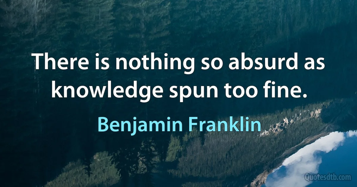 There is nothing so absurd as knowledge spun too fine. (Benjamin Franklin)