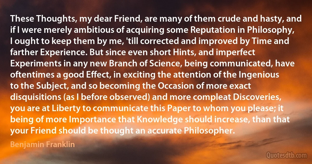 These Thoughts, my dear Friend, are many of them crude and hasty, and if I were merely ambitious of acquiring some Reputation in Philosophy, I ought to keep them by me, 'till corrected and improved by Time and farther Experience. But since even short Hints, and imperfect Experiments in any new Branch of Science, being communicated, have oftentimes a good Effect, in exciting the attention of the Ingenious to the Subject, and so becoming the Occasion of more exact disquisitions (as I before observed) and more compleat Discoveries, you are at Liberty to communicate this Paper to whom you please; it being of more Importance that Knowledge should increase, than that your Friend should be thought an accurate Philosopher. (Benjamin Franklin)