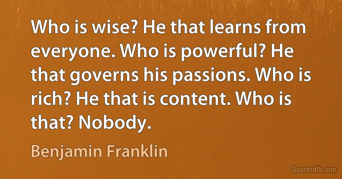 Who is wise? He that learns from everyone. Who is powerful? He that governs his passions. Who is rich? He that is content. Who is that? Nobody. (Benjamin Franklin)