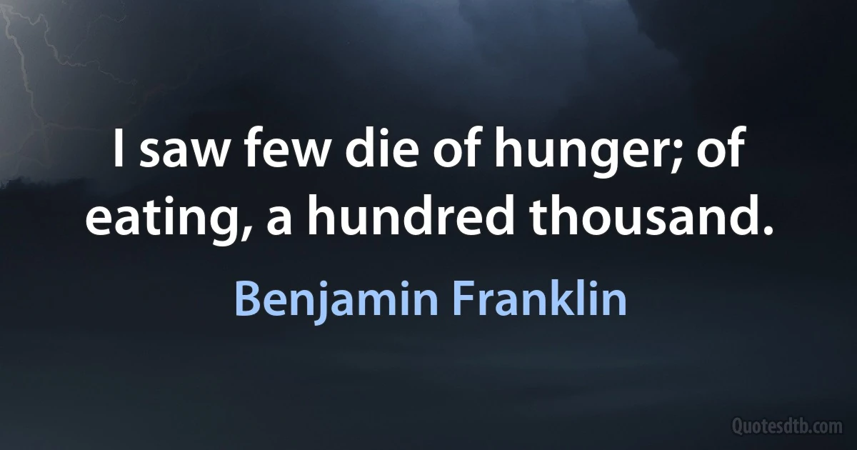 I saw few die of hunger; of eating, a hundred thousand. (Benjamin Franklin)