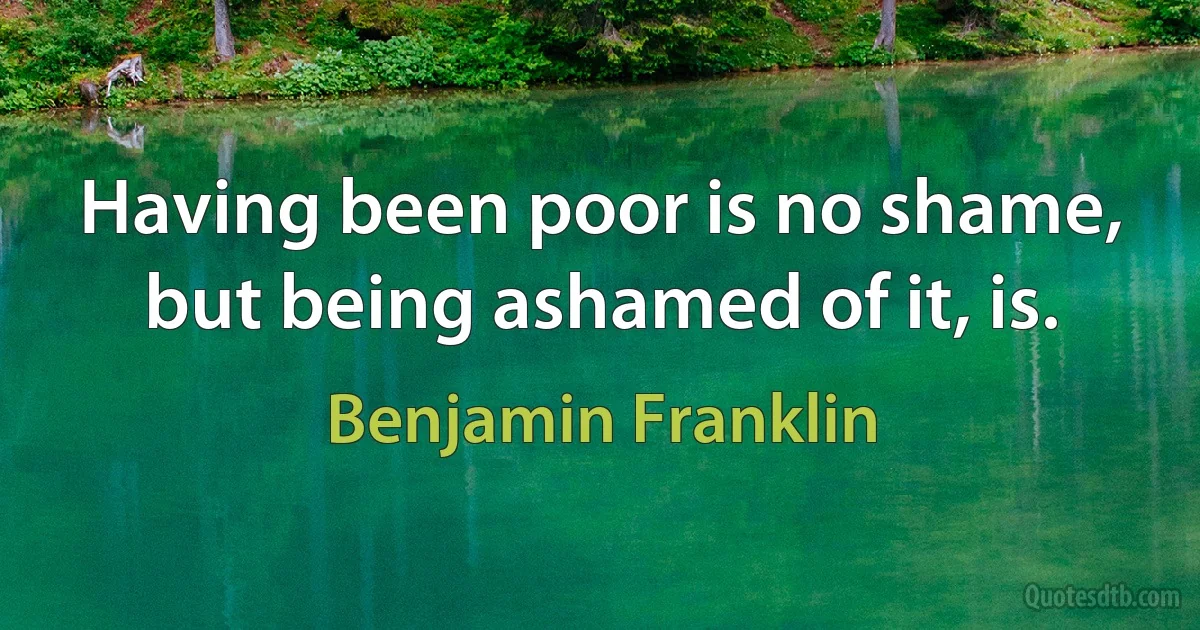 Having been poor is no shame, but being ashamed of it, is. (Benjamin Franklin)