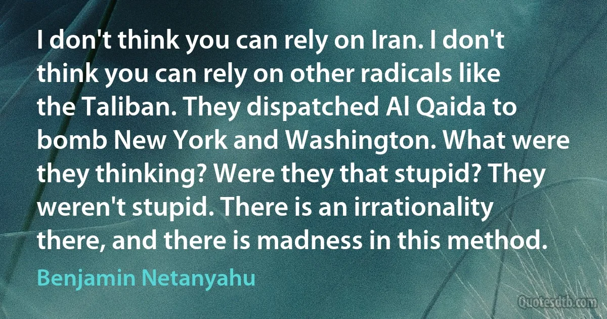 I don't think you can rely on Iran. I don't think you can rely on other radicals like the Taliban. They dispatched Al Qaida to bomb New York and Washington. What were they thinking? Were they that stupid? They weren't stupid. There is an irrationality there, and there is madness in this method. (Benjamin Netanyahu)