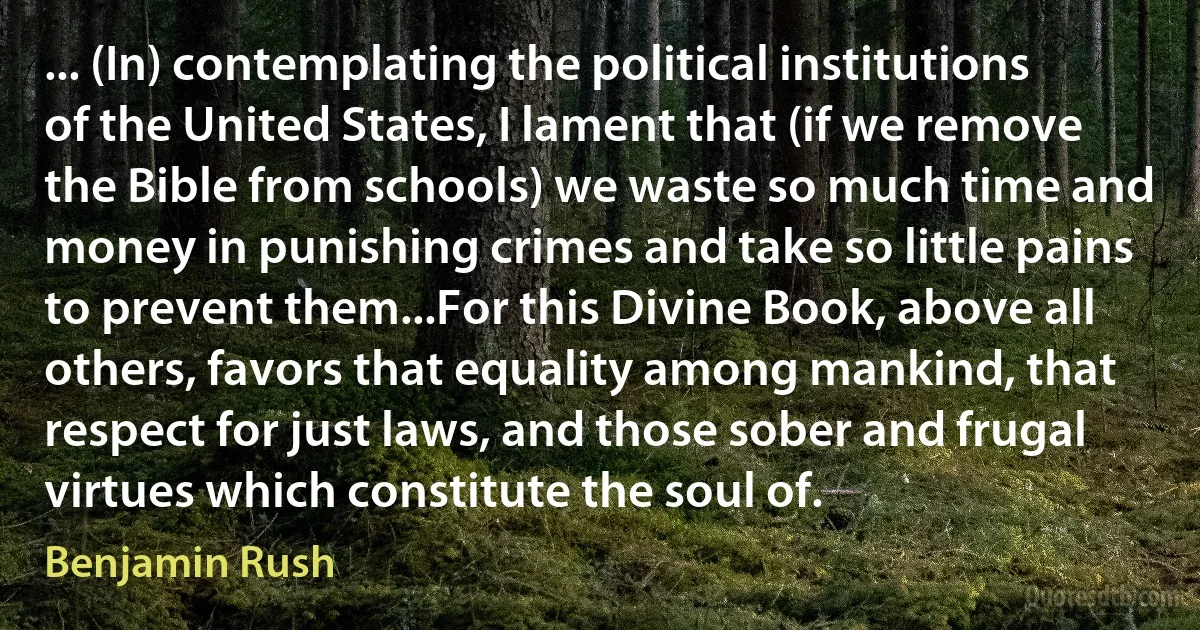 ... (In) contemplating the political institutions of the United States, I lament that (if we remove the Bible from schools) we waste so much time and money in punishing crimes and take so little pains to prevent them...For this Divine Book, above all others, favors that equality among mankind, that respect for just laws, and those sober and frugal virtues which constitute the soul of. (Benjamin Rush)