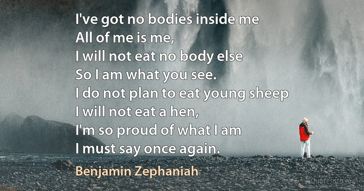 I've got no bodies inside me
All of me is me,
I will not eat no body else
So I am what you see.
I do not plan to eat young sheep
I will not eat a hen,
I'm so proud of what I am
I must say once again. (Benjamin Zephaniah)