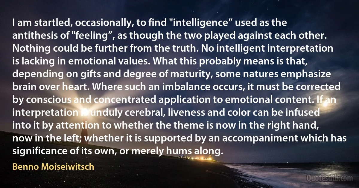 I am startled, occasionally, to find "intelligence” used as the antithesis of "feeling”, as though the two played against each other. Nothing could be further from the truth. No intelligent interpretation is lacking in emotional values. What this probably means is that, depending on gifts and degree of maturity, some natures emphasize brain over heart. Where such an imbalance occurs, it must be corrected by conscious and concentrated application to emotional content. If an interpretation is unduly cerebral, liveness and color can be infused into it by attention to whether the theme is now in the right hand, now in the left; whether it is supported by an accompaniment which has significance of its own, or merely hums along. (Benno Moiseiwitsch)