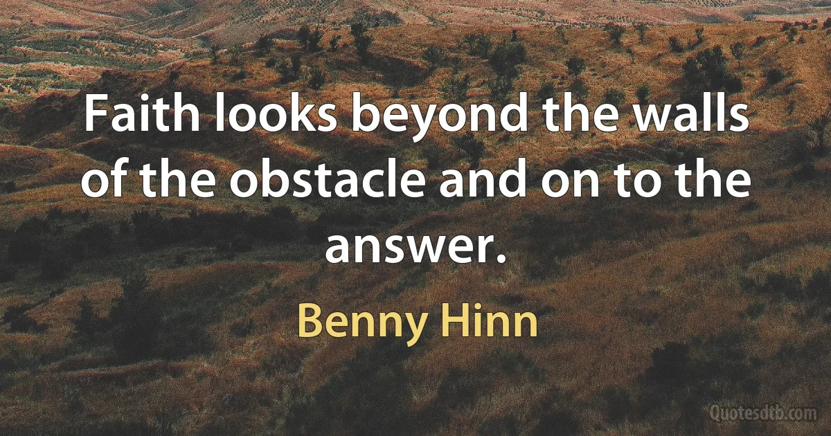 Faith looks beyond the walls of the obstacle and on to the answer. (Benny Hinn)