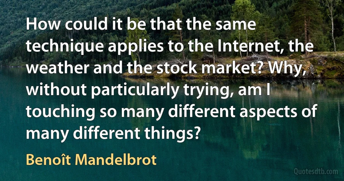 How could it be that the same technique applies to the Internet, the weather and the stock market? Why, without particularly trying, am I touching so many different aspects of many different things? (Benoît Mandelbrot)