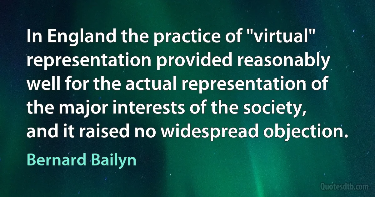 In England the practice of "virtual" representation provided reasonably well for the actual representation of the major interests of the society, and it raised no widespread objection. (Bernard Bailyn)