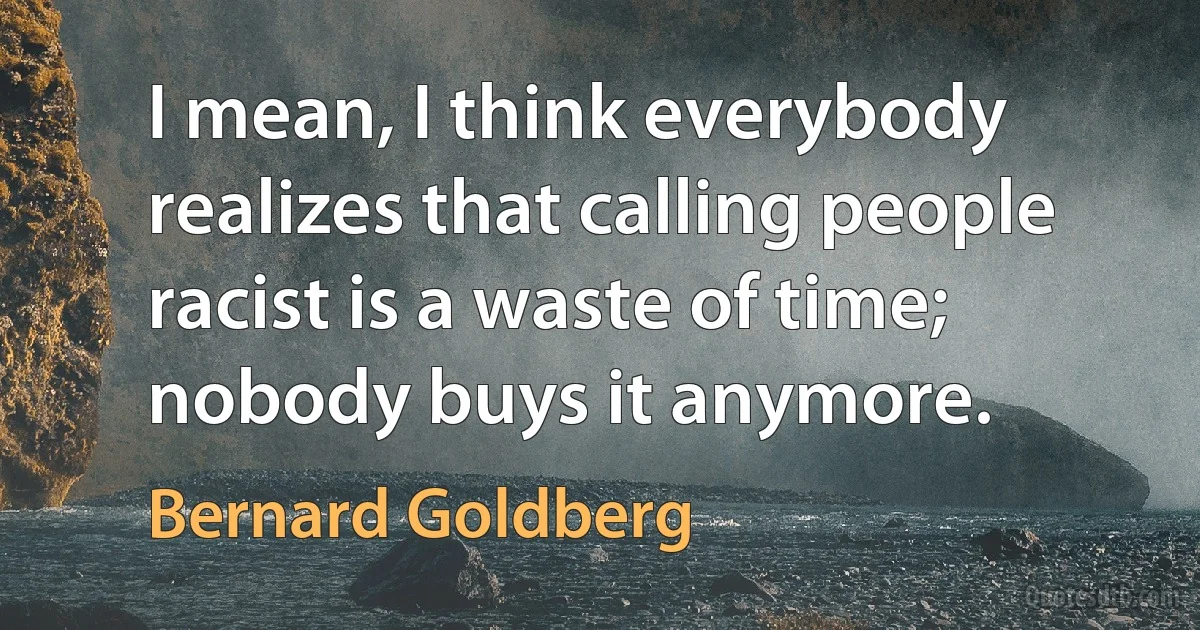 I mean, I think everybody realizes that calling people racist is a waste of time; nobody buys it anymore. (Bernard Goldberg)