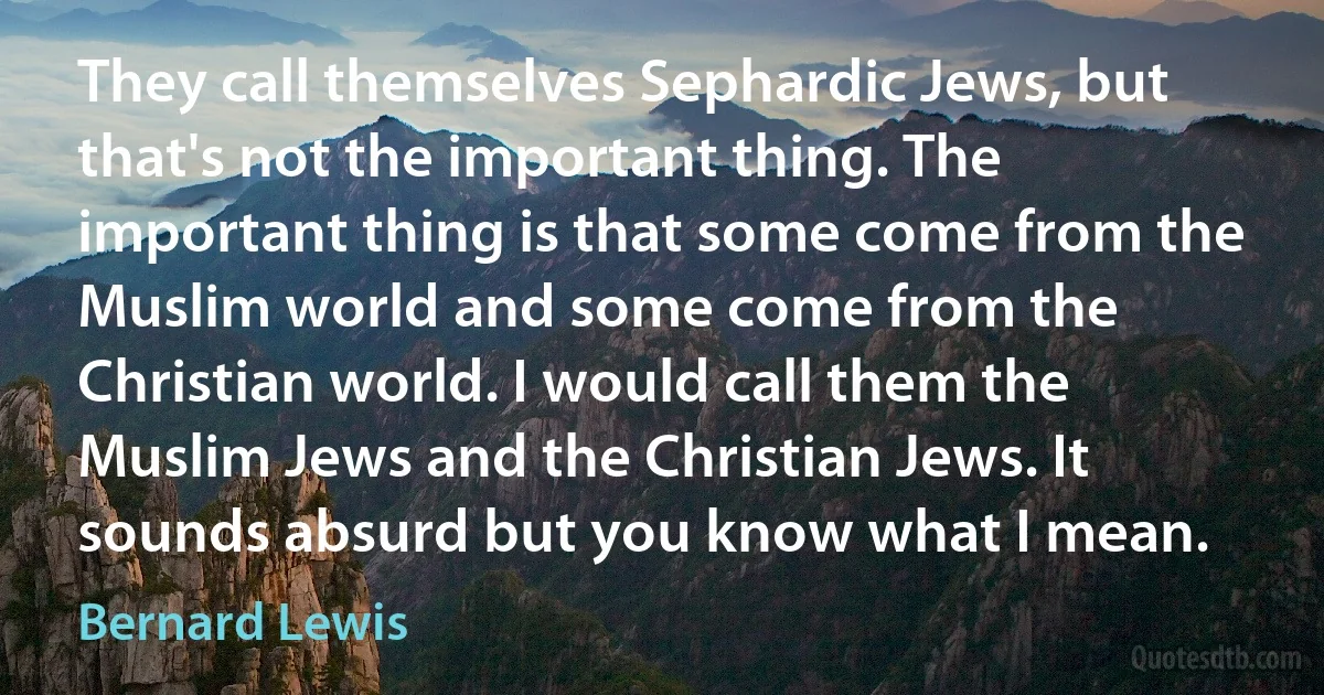 They call themselves Sephardic Jews, but that's not the important thing. The important thing is that some come from the Muslim world and some come from the Christian world. I would call them the Muslim Jews and the Christian Jews. It sounds absurd but you know what I mean. (Bernard Lewis)