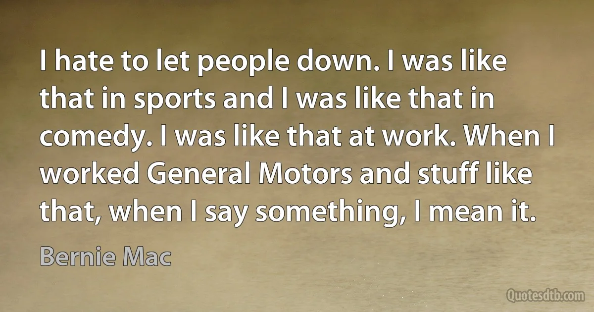 I hate to let people down. I was like that in sports and I was like that in comedy. I was like that at work. When I worked General Motors and stuff like that, when I say something, I mean it. (Bernie Mac)