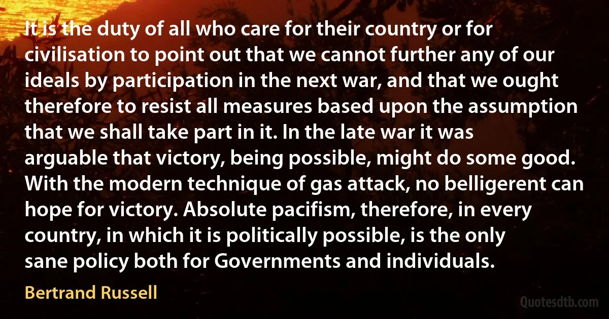 It is the duty of all who care for their country or for civilisation to point out that we cannot further any of our ideals by participation in the next war, and that we ought therefore to resist all measures based upon the assumption that we shall take part in it. In the late war it was arguable that victory, being possible, might do some good. With the modern technique of gas attack, no belligerent can hope for victory. Absolute pacifism, therefore, in every country, in which it is politically possible, is the only sane policy both for Governments and individuals. (Bertrand Russell)