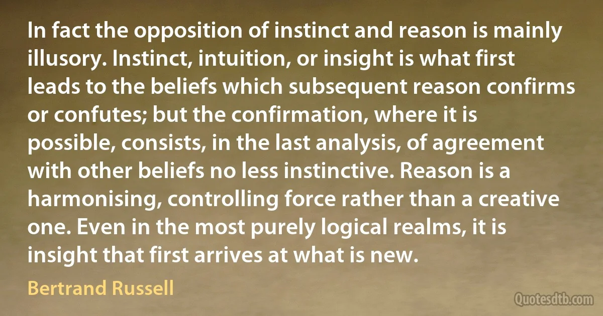 In fact the opposition of instinct and reason is mainly illusory. Instinct, intuition, or insight is what first leads to the beliefs which subsequent reason confirms or confutes; but the confirmation, where it is possible, consists, in the last analysis, of agreement with other beliefs no less instinctive. Reason is a harmonising, controlling force rather than a creative one. Even in the most purely logical realms, it is insight that first arrives at what is new. (Bertrand Russell)