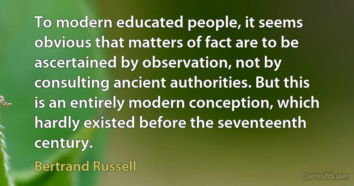 To modern educated people, it seems obvious that matters of fact are to be ascertained by observation, not by consulting ancient authorities. But this is an entirely modern conception, which hardly existed before the seventeenth century. (Bertrand Russell)