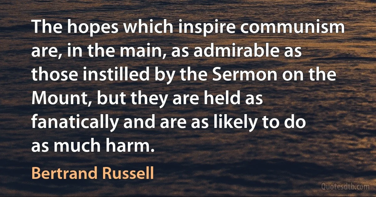 The hopes which inspire communism are, in the main, as admirable as those instilled by the Sermon on the Mount, but they are held as fanatically and are as likely to do as much harm. (Bertrand Russell)