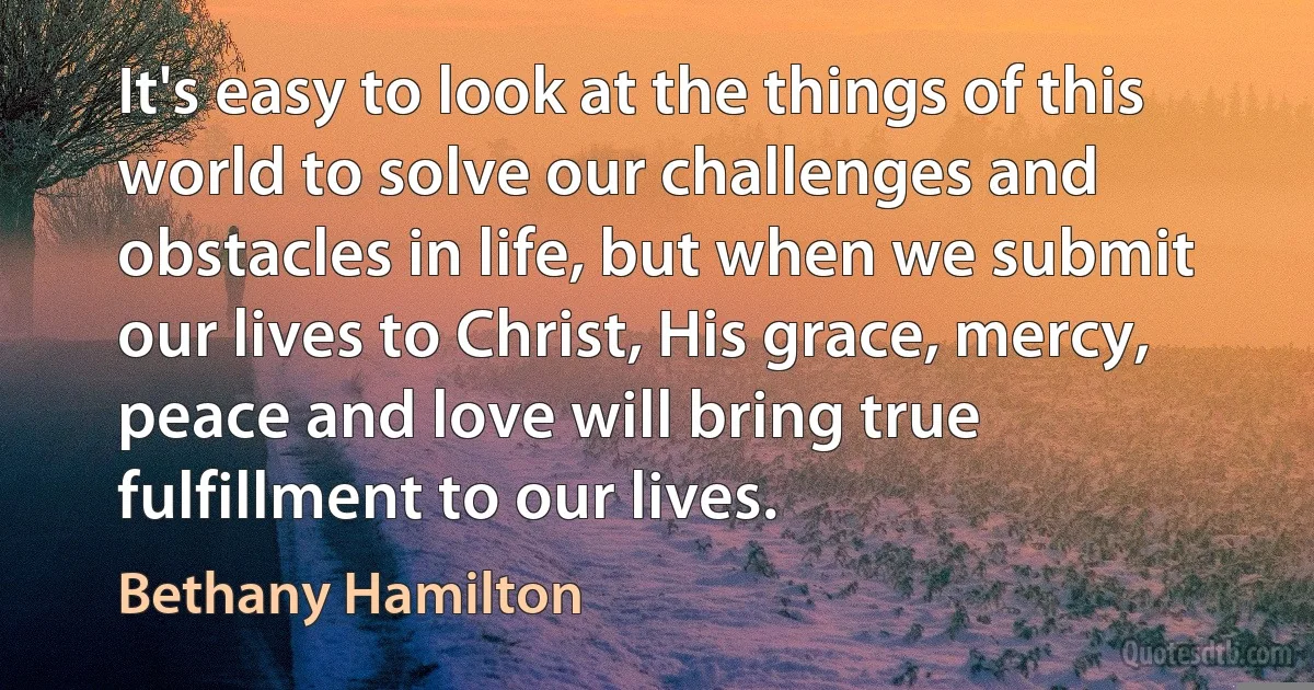 It's easy to look at the things of this world to solve our challenges and obstacles in life, but when we submit our lives to Christ, His grace, mercy, peace and love will bring true fulfillment to our lives. (Bethany Hamilton)