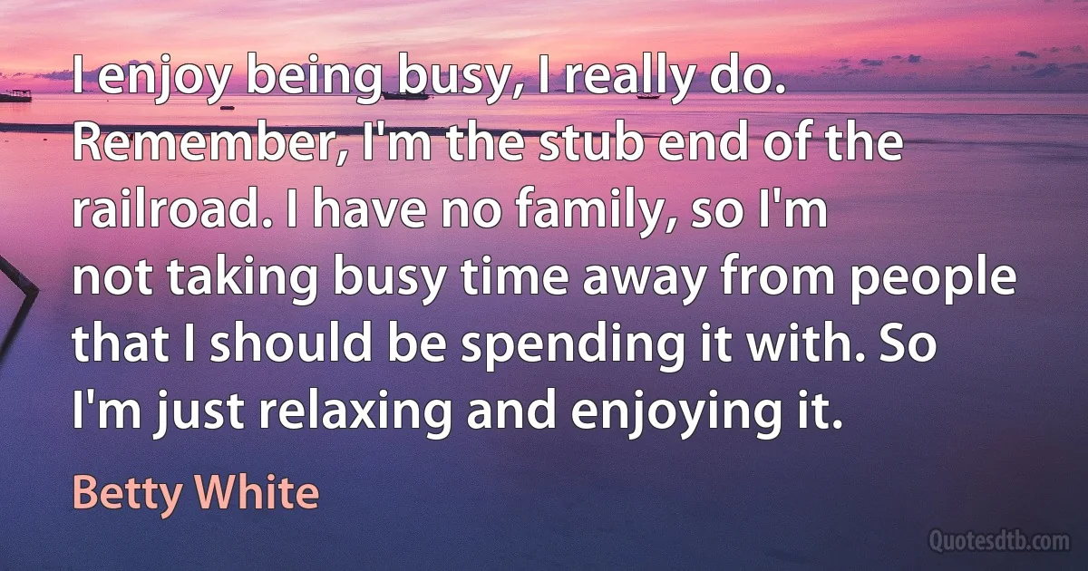 I enjoy being busy, I really do. Remember, I'm the stub end of the railroad. I have no family, so I'm not taking busy time away from people that I should be spending it with. So I'm just relaxing and enjoying it. (Betty White)