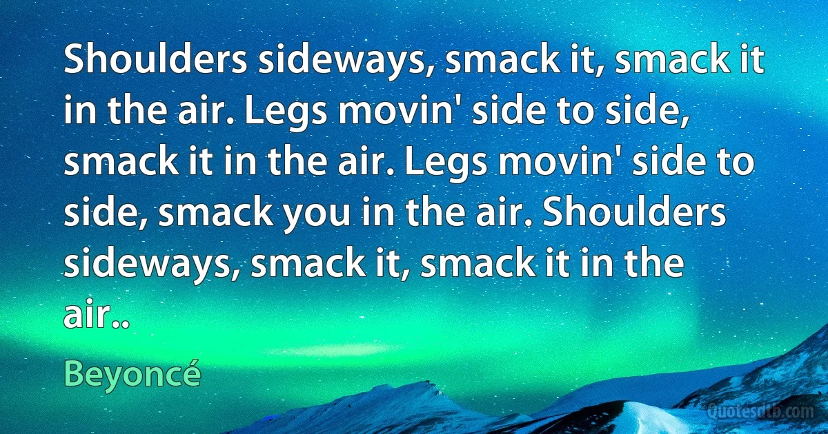 Shoulders sideways, smack it, smack it in the air. Legs movin' side to side, smack it in the air. Legs movin' side to side, smack you in the air. Shoulders sideways, smack it, smack it in the air.. (Beyoncé)