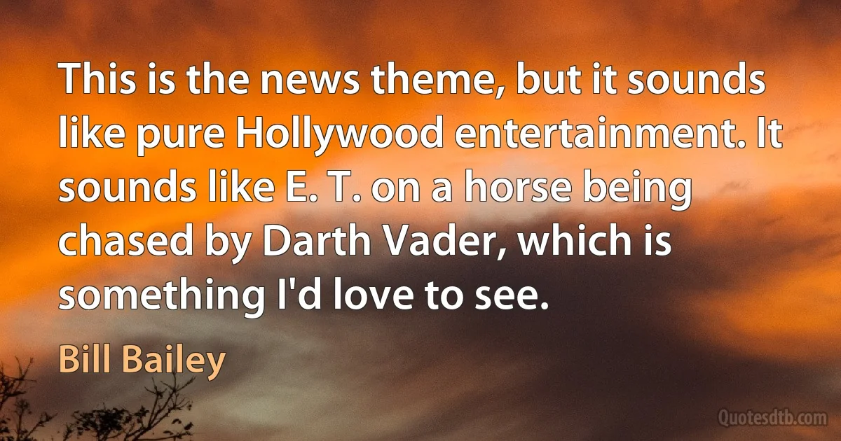 This is the news theme, but it sounds like pure Hollywood entertainment. It sounds like E. T. on a horse being chased by Darth Vader, which is something I'd love to see. (Bill Bailey)